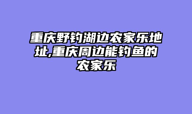重庆野钓湖边农家乐地址,重庆周边能钓鱼的农家乐