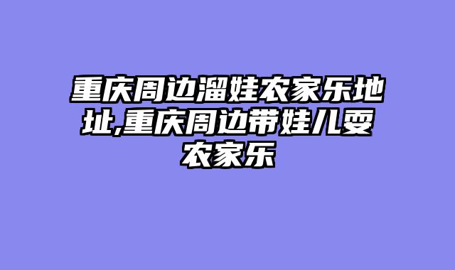 重庆周边溜娃农家乐地址,重庆周边带娃儿耍农家乐