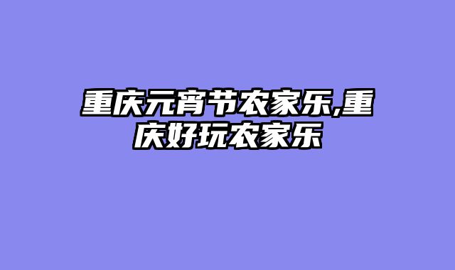 重庆元宵节农家乐,重庆好玩农家乐