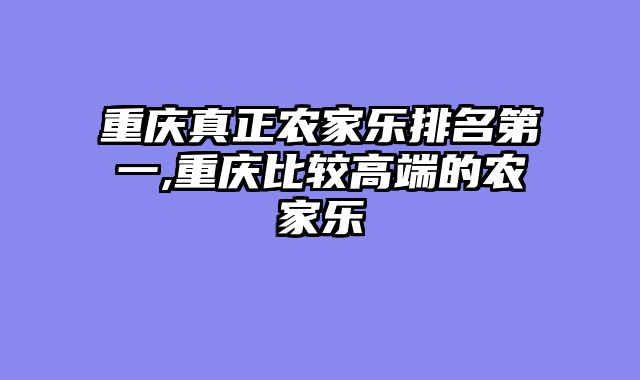 重庆真正农家乐排名第一,重庆比较高端的农家乐