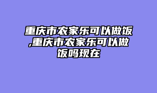 重庆市农家乐可以做饭,重庆市农家乐可以做饭吗现在