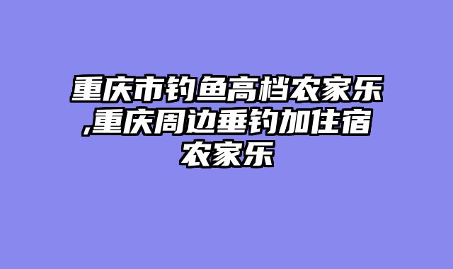重庆市钓鱼高档农家乐,重庆周边垂钓加住宿农家乐
