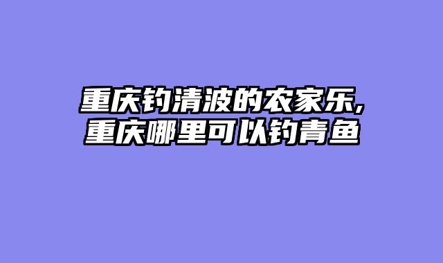 重庆钓清波的农家乐,重庆哪里可以钓青鱼