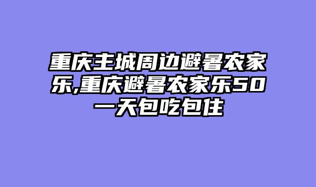 重庆主城周边避暑农家乐,重庆避暑农家乐50一天包吃包住