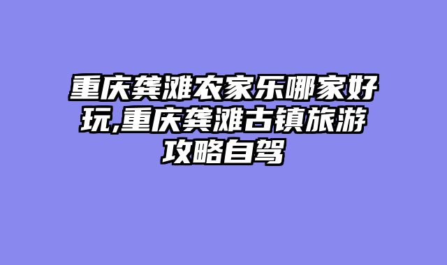 重庆龚滩农家乐哪家好玩,重庆龚滩古镇旅游攻略自驾