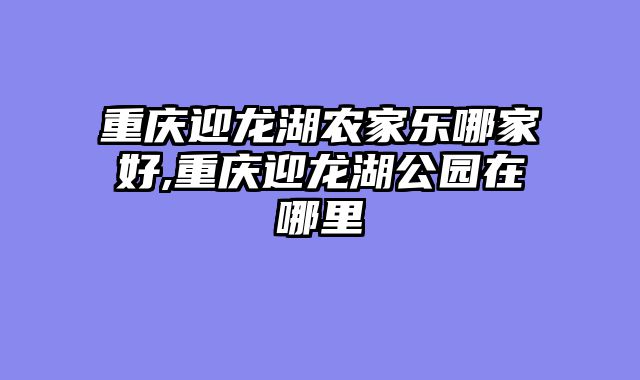重庆迎龙湖农家乐哪家好,重庆迎龙湖公园在哪里