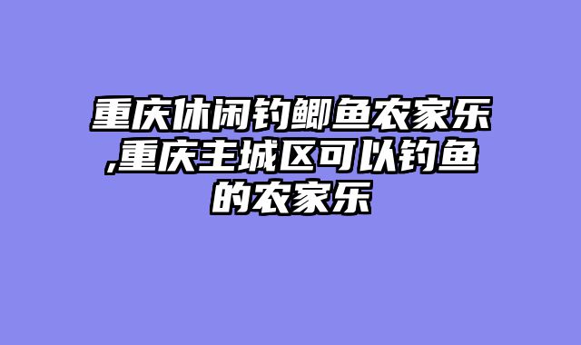 重庆休闲钓鲫鱼农家乐,重庆主城区可以钓鱼的农家乐