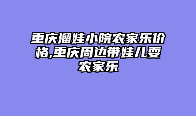 重庆溜娃小院农家乐价格,重庆周边带娃儿耍农家乐