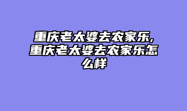 重庆老太婆去农家乐,重庆老太婆去农家乐怎么样