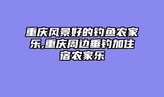 重庆风景好的钓鱼农家乐,重庆周边垂钓加住宿农家乐