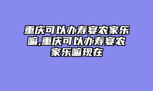 重庆可以办寿宴农家乐嘛,重庆可以办寿宴农家乐嘛现在