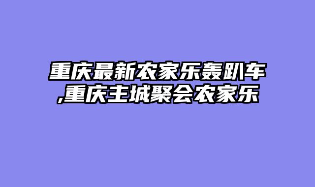 重庆最新农家乐轰趴车,重庆主城聚会农家乐