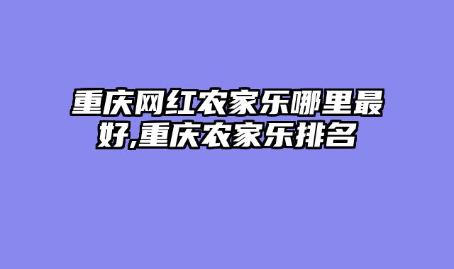 重庆网红农家乐哪里最好,重庆农家乐排名