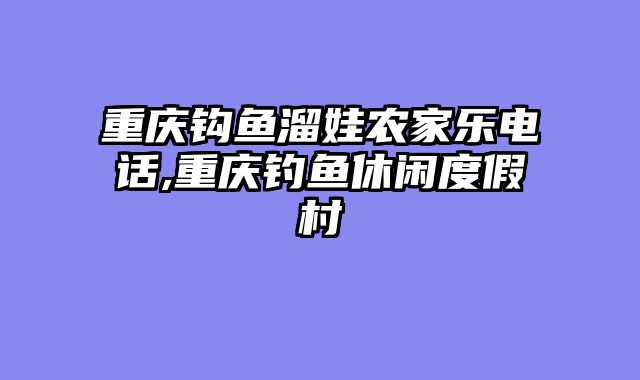 重庆钩鱼溜娃农家乐电话,重庆钓鱼休闲度假村