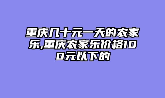 重庆几十元一天的农家乐,重庆农家乐价格100元以下的
