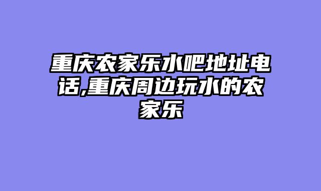 重庆农家乐水吧地址电话,重庆周边玩水的农家乐
