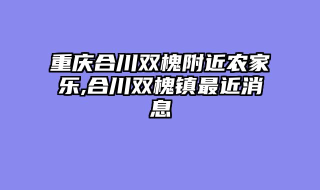 重庆合川双槐附近农家乐,合川双槐镇最近消息
