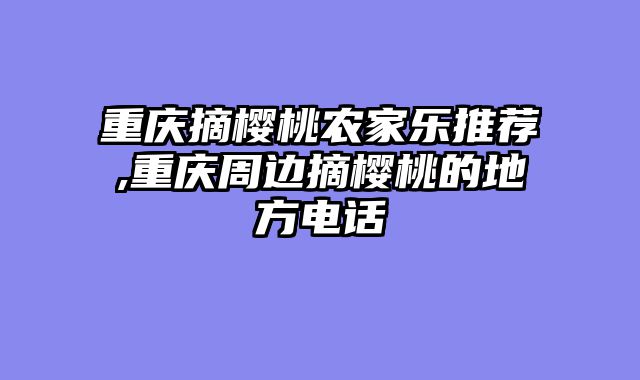 重庆摘樱桃农家乐推荐,重庆周边摘樱桃的地方电话