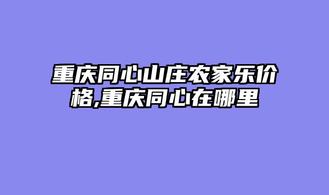 重庆同心山庄农家乐价格,重庆同心在哪里