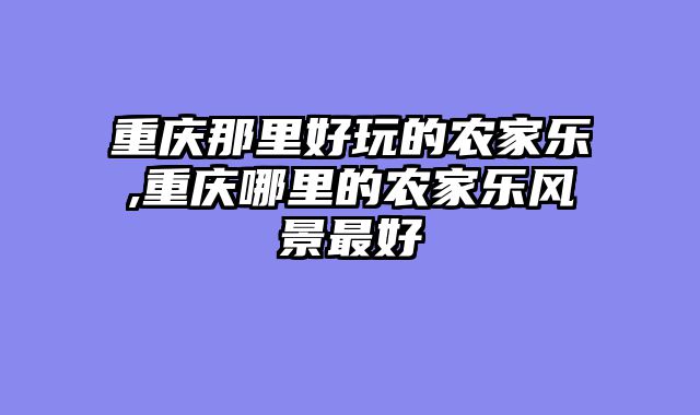 重庆那里好玩的农家乐,重庆哪里的农家乐风景最好