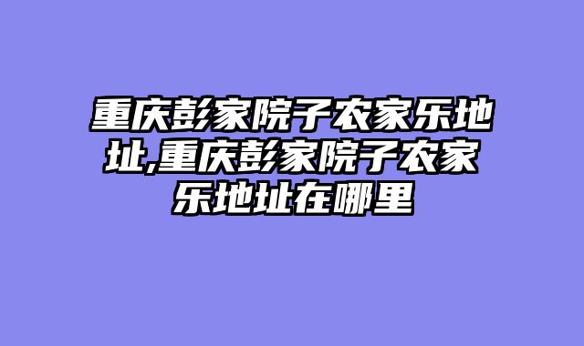 重庆彭家院子农家乐地址,重庆彭家院子农家乐地址在哪里