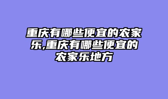 重庆有哪些便宜的农家乐,重庆有哪些便宜的农家乐地方