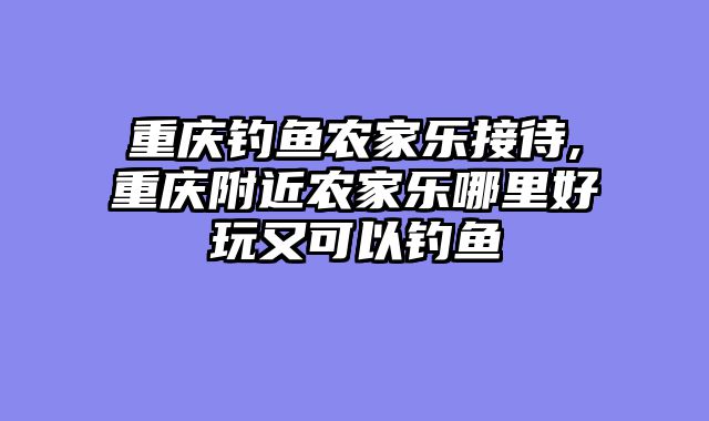 重庆钓鱼农家乐接待,重庆附近农家乐哪里好玩又可以钓鱼