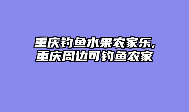 重庆钓鱼水果农家乐,重庆周边可钓鱼农家