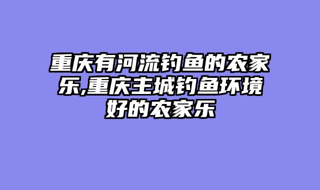 重庆有河流钓鱼的农家乐,重庆主城钓鱼环境好的农家乐