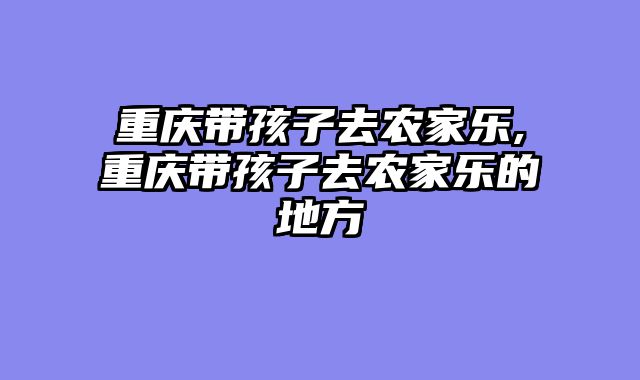 重庆带孩子去农家乐,重庆带孩子去农家乐的地方