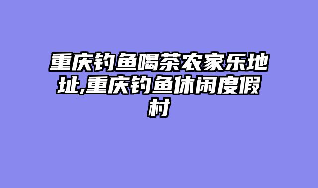 重庆钓鱼喝茶农家乐地址,重庆钓鱼休闲度假村