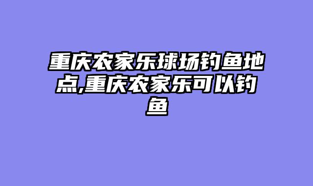 重庆农家乐球场钓鱼地点,重庆农家乐可以钓鱼