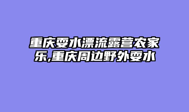 重庆耍水漂流露营农家乐,重庆周边野外耍水