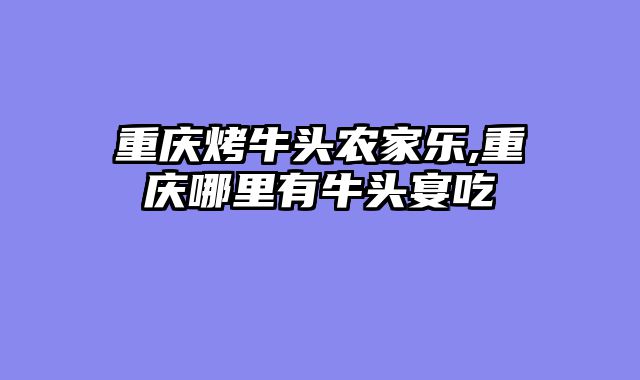 重庆烤牛头农家乐,重庆哪里有牛头宴吃