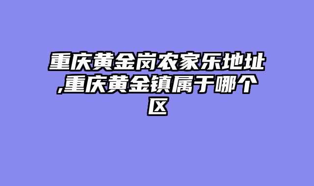 重庆黄金岗农家乐地址,重庆黄金镇属于哪个区