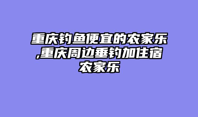 重庆钓鱼便宜的农家乐,重庆周边垂钓加住宿农家乐