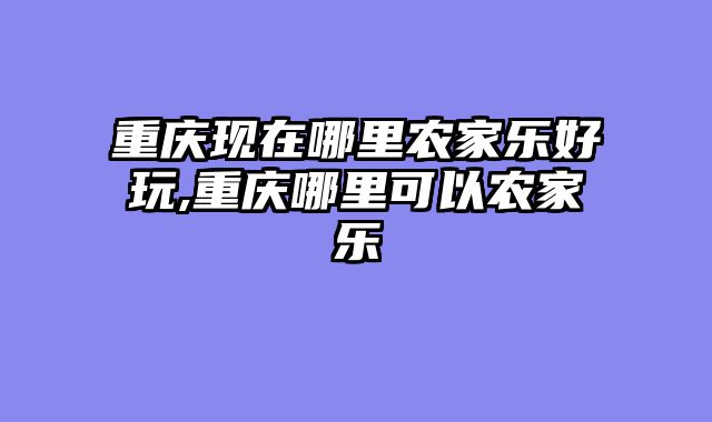 重庆现在哪里农家乐好玩,重庆哪里可以农家乐
