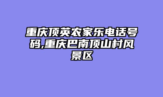 重庆顶英农家乐电话号码,重庆巴南顶山村风景区