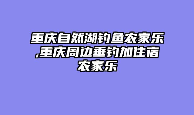 重庆自然湖钓鱼农家乐,重庆周边垂钓加住宿农家乐