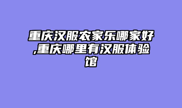 重庆汉服农家乐哪家好,重庆哪里有汉服体验馆