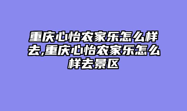 重庆心怡农家乐怎么样去,重庆心怡农家乐怎么样去景区