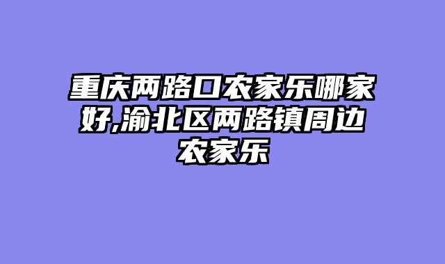 重庆两路口农家乐哪家好,渝北区两路镇周边农家乐