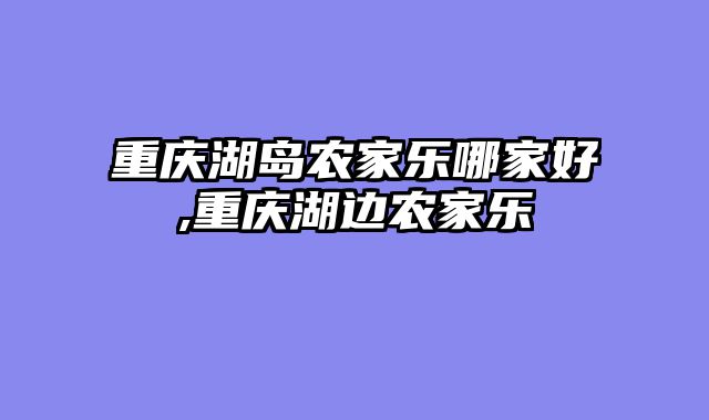 重庆湖岛农家乐哪家好,重庆湖边农家乐