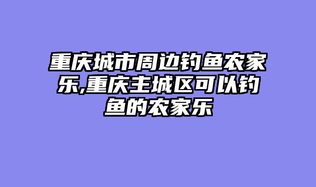 重庆城市周边钓鱼农家乐,重庆主城区可以钓鱼的农家乐