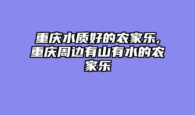 重庆水质好的农家乐,重庆周边有山有水的农家乐