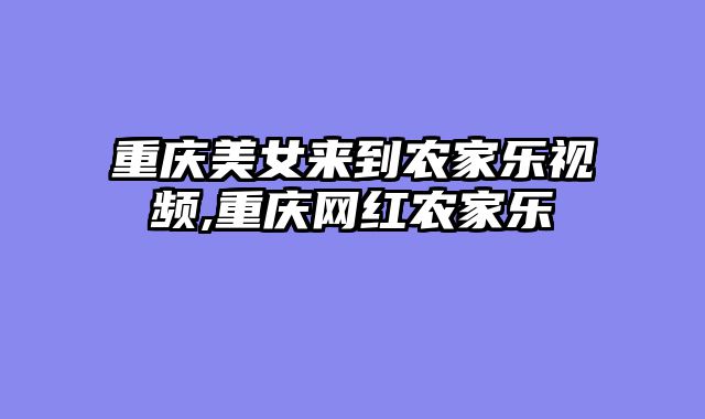 重庆美女来到农家乐视频,重庆网红农家乐