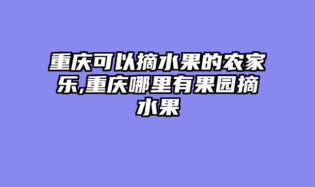 重庆可以摘水果的农家乐,重庆哪里有果园摘水果