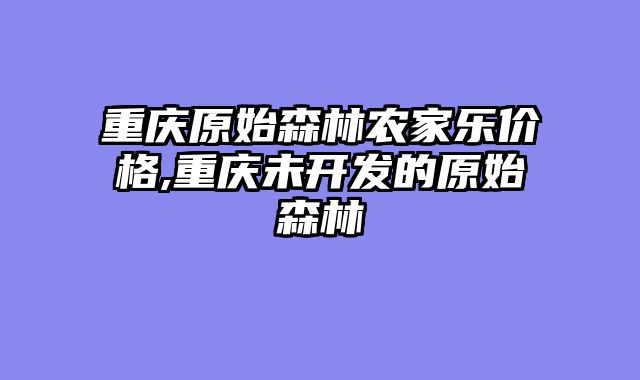 重庆原始森林农家乐价格,重庆未开发的原始森林