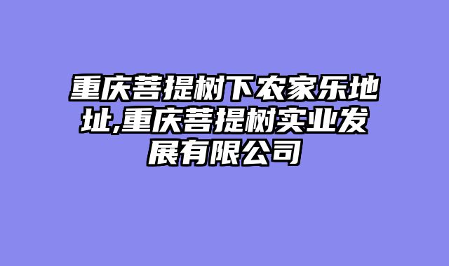 重庆菩提树下农家乐地址,重庆菩提树实业发展有限公司
