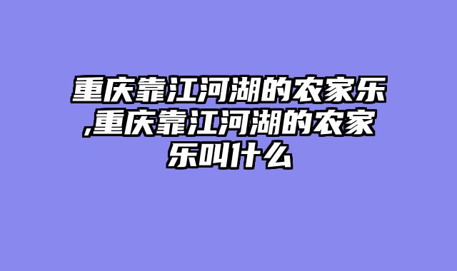重庆靠江河湖的农家乐,重庆靠江河湖的农家乐叫什么